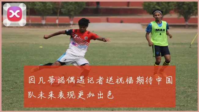 因凡蒂诺偶遇记者送祝福期待中国队未来表现更加出色
