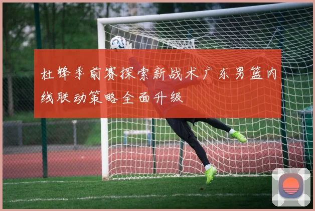 杜锋季前赛探索新战术广东男篮内线联动策略全面升级