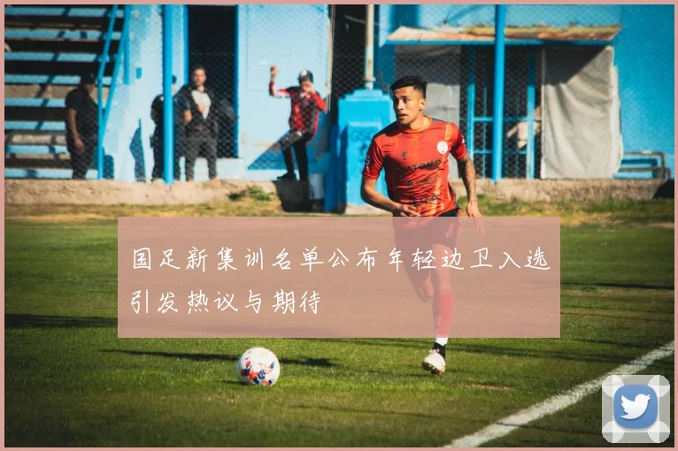 国足新集训名单公布年轻边卫入选引发热议与期待