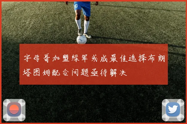 字母哥加盟绿军或成最佳选择布朗塔图姆配合问题亟待解决