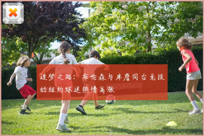 追梦之路：布伦森与库詹同台竞技的纽约球迷热情高涨