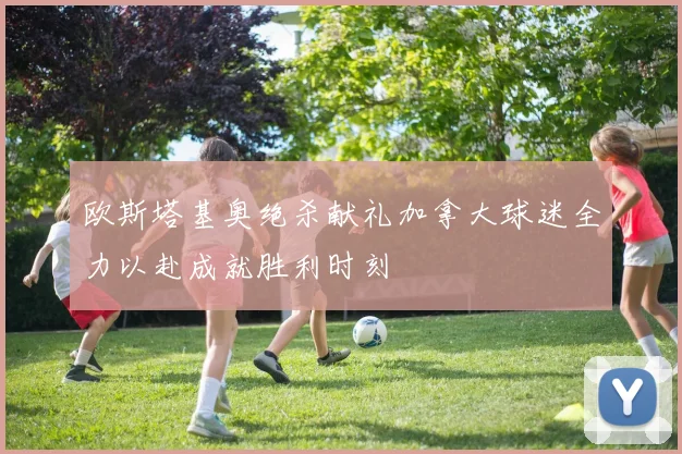 欧斯塔基奥绝杀献礼加拿大球迷全力以赴成就胜利时刻