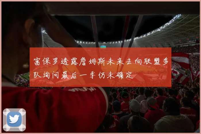 富保罗透露詹姆斯未来去向联盟多队询问最后一季仍未确定