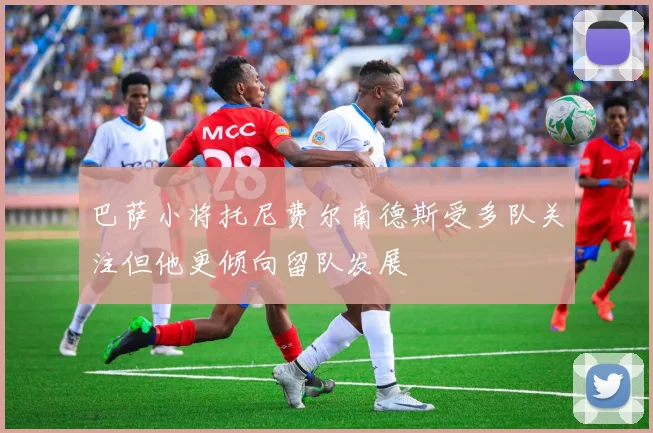 巴萨小将托尼费尔南德斯受多队关注但他更倾向留队发展