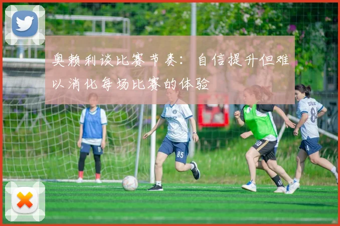 奥赖利谈比赛节奏：自信提升但难以消化每场比赛的体验