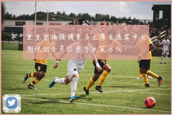 里克尔梅强调皇马主席竞选需中长期规划会员应参与决策方向