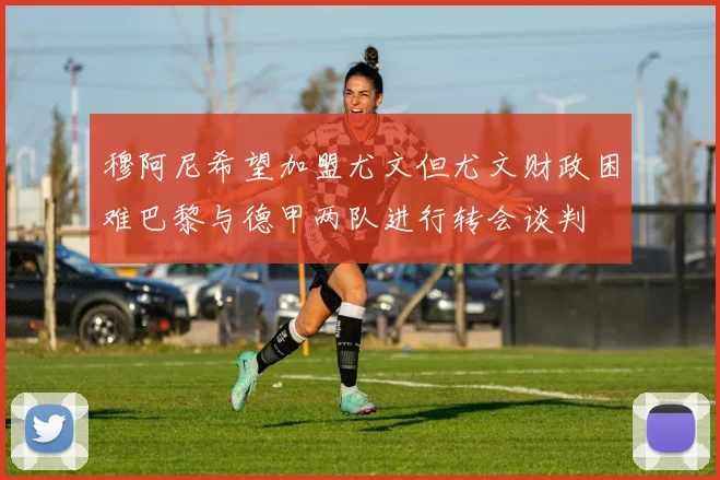 穆阿尼希望加盟尤文但尤文财政困难巴黎与德甲两队进行转会谈判