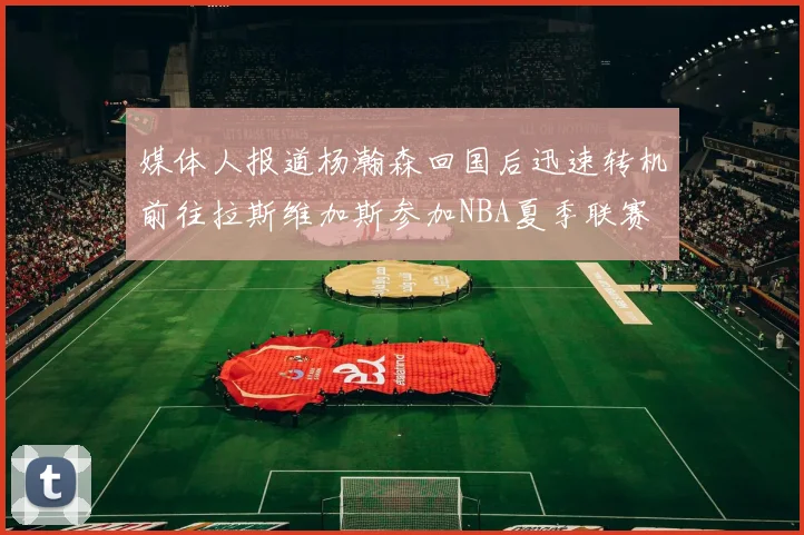 媒体人报道杨瀚森回国后迅速转机前往拉斯维加斯参加NBA夏季联赛