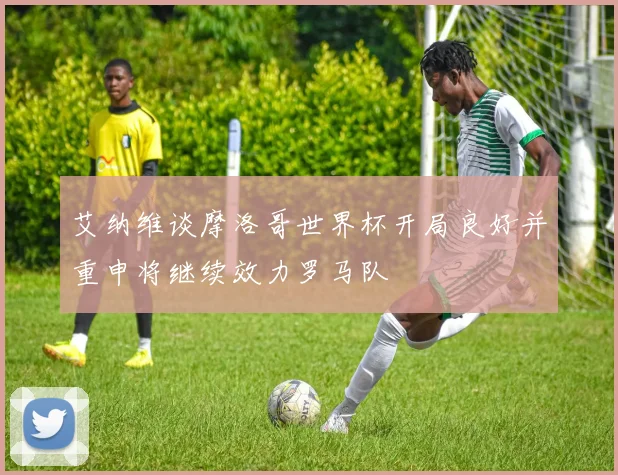 艾纳维谈摩洛哥世界杯开局良好并重申将继续效力罗马队