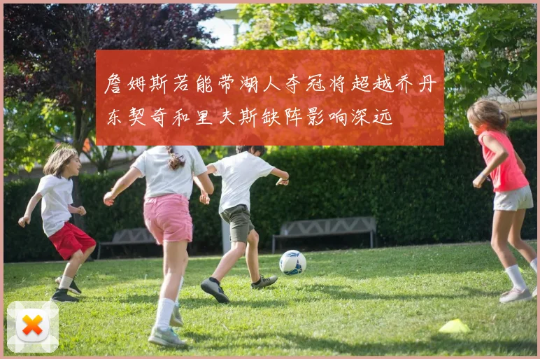 詹姆斯若能带湖人夺冠将超越乔丹东契奇和里夫斯缺阵影响深远