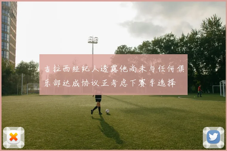 吉拉西经纪人透露他尚未与任何俱乐部达成协议正考虑下赛季选择