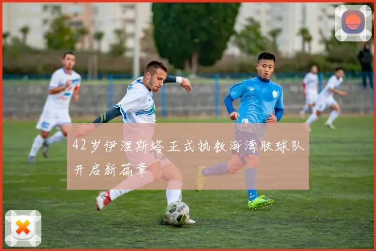 42岁伊涅斯塔正式执教海湾联球队开启新篇章