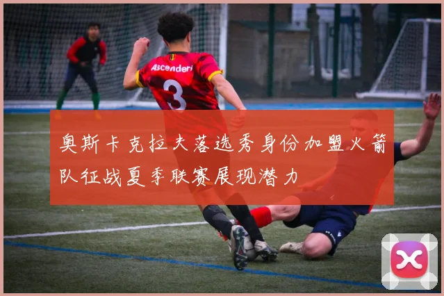 奥斯卡克拉夫落选秀身份加盟火箭队征战夏季联赛展现潜力