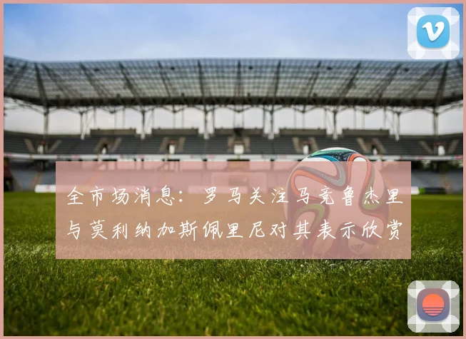 全市场消息：罗马关注马竞鲁杰里与莫利纳加斯佩里尼对其表示欣赏