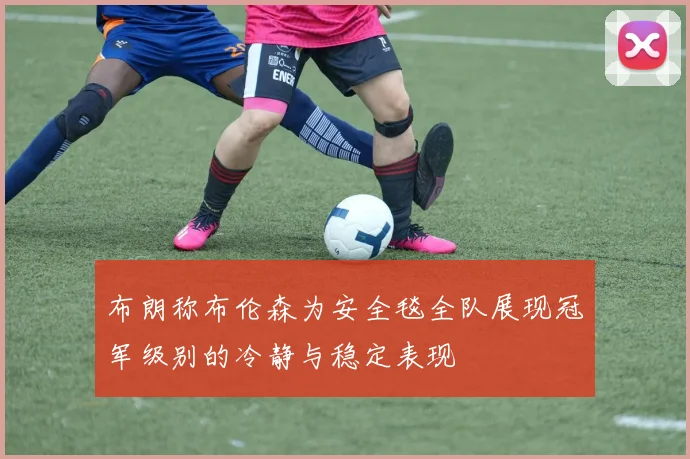 布朗称布伦森为安全毯全队展现冠军级别的冷静与稳定表现