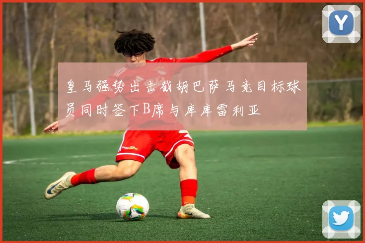 皇马强势出击截胡巴萨马竞目标球员同时签下B席与库库雷利亚