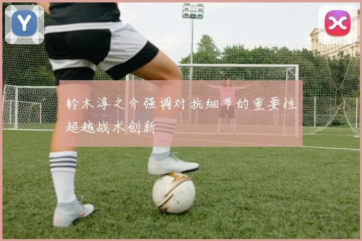 铃木淳之介强调对抗细节的重要性超越战术创新
