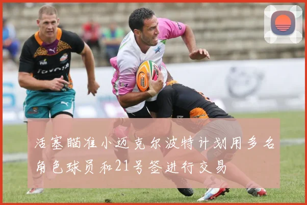 活塞瞄准小迈克尔波特计划用多名角色球员和21号签进行交易