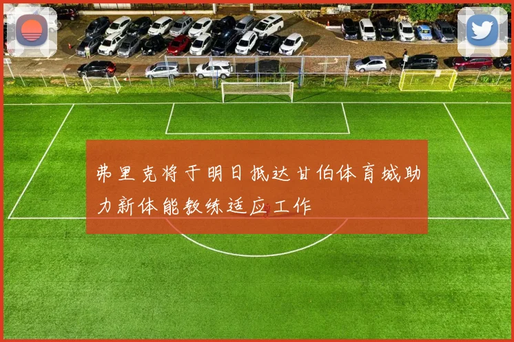 弗里克将于明日抵达甘伯体育城助力新体能教练适应工作