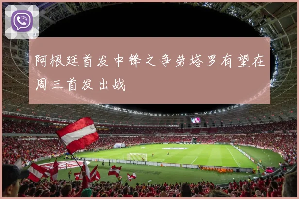 阿根廷首发中锋之争劳塔罗有望在周三首发出战