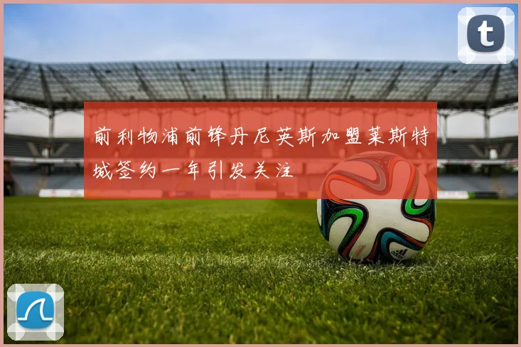 前利物浦前锋丹尼英斯加盟莱斯特城签约一年引发关注