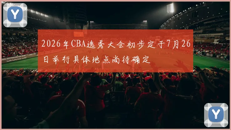 2026年CBA选秀大会初步定于7月26日举行具体地点尚待确定
