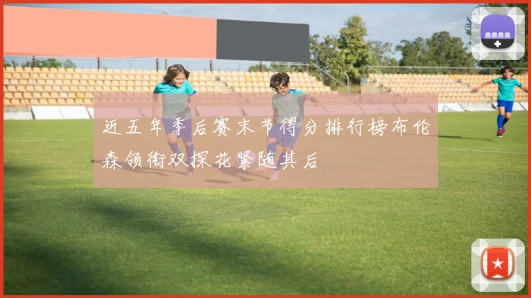 近五年季后赛末节得分排行榜布伦森领衔双探花紧随其后