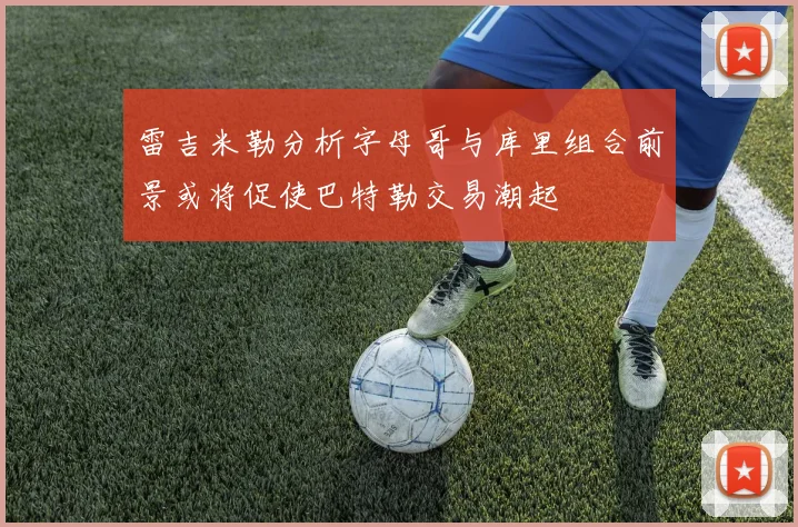 雷吉米勒分析字母哥与库里组合前景或将促使巴特勒交易潮起