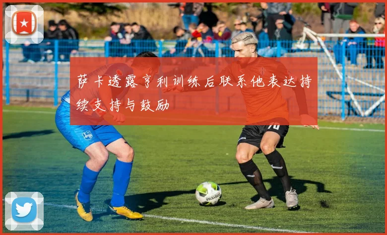 萨卡透露亨利训练后联系他表达持续支持与鼓励
