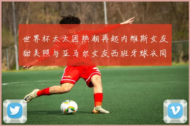 世界杯太太团热潮再起内维斯女友甜美照与亚马尔女友西班牙球衣同框秀