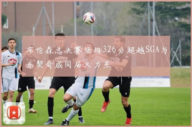 布伦森总决赛场均326分超越SGA与东契奇成同届火力王