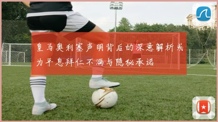 皇马奥利塞声明背后的深意解析或为平息拜仁不满与隐秘承诺