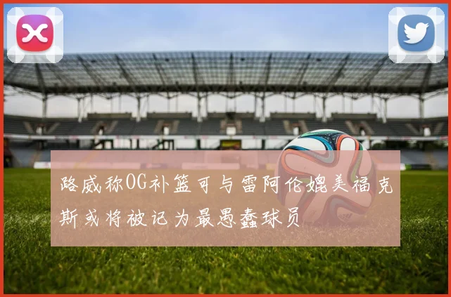 路威称OG补篮可与雷阿伦媲美福克斯或将被记为最愚蠢球员