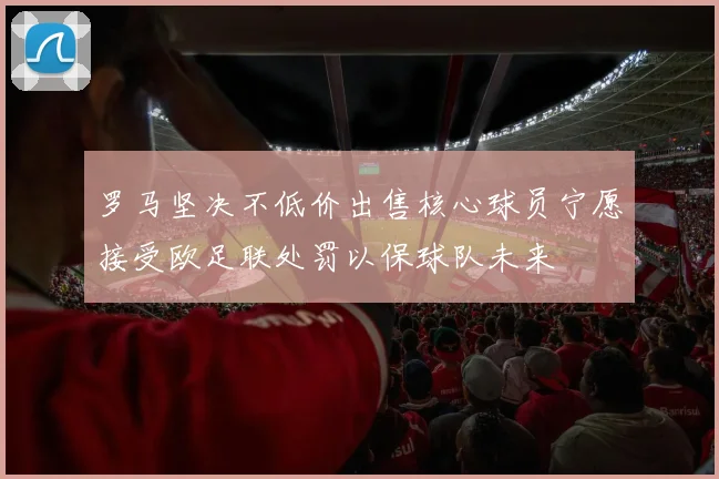 罗马坚决不低价出售核心球员宁愿接受欧足联处罚以保球队未来