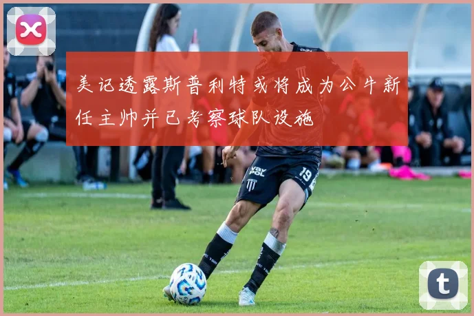 美记透露斯普利特或将成为公牛新任主帅并已考察球队设施