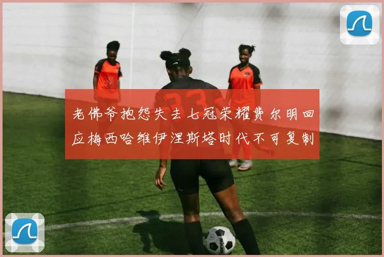 老佛爷抱怨失去七冠荣耀费尔明回应梅西哈维伊涅斯塔时代不可复制