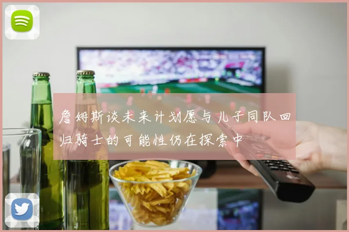 詹姆斯谈未来计划愿与儿子同队回归骑士的可能性仍在探索中