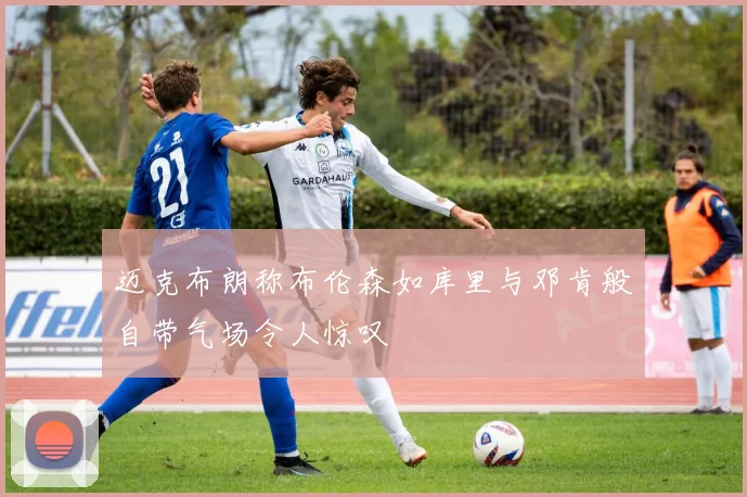 迈克布朗称布伦森如库里与邓肯般自带气场令人惊叹