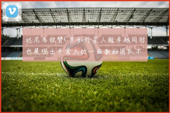 达尼洛称赞C罗如外星人般卓越同时也展现出平常人的一面激励团队不断进步