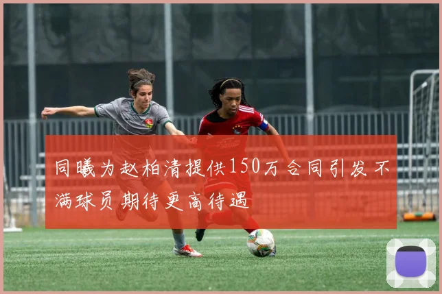 同曦为赵柏清提供150万合同引发不满球员期待更高待遇